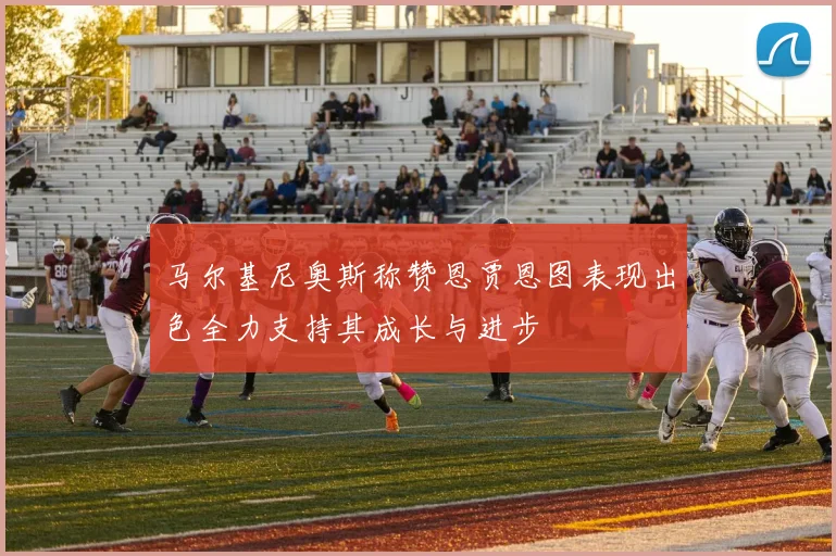 马尔基尼奥斯称赞恩贾恩图表现出色全力支持其成长与进步