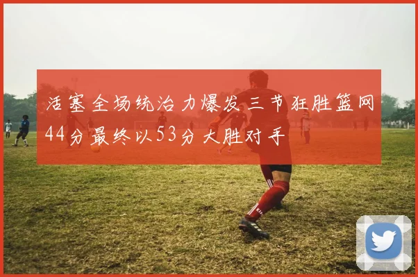 活塞全场统治力爆发三节狂胜篮网44分最终以53分大胜对手
