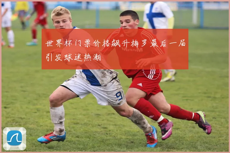 世界杯门票价格飙升梅罗最后一届引发球迷热潮