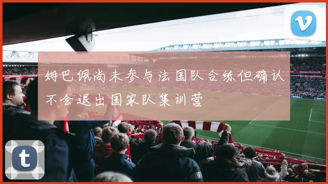 姆巴佩尚未参与法国队合练但确认不会退出国家队集训营