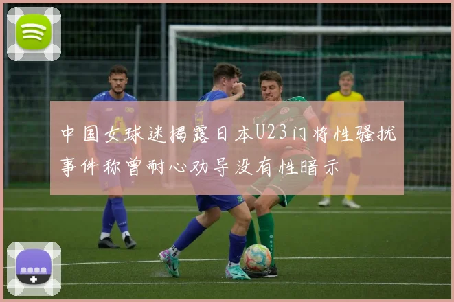 中国女球迷揭露日本U23门将性骚扰事件称曾耐心劝导没有性暗示