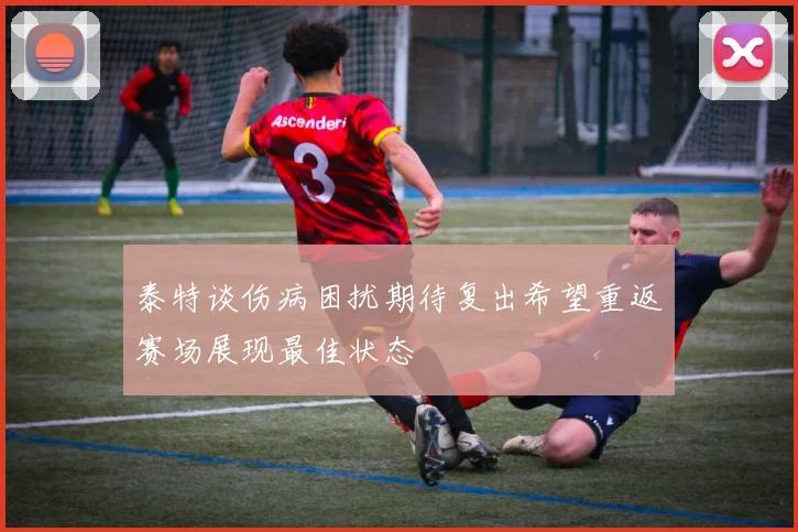 泰特谈伤病困扰期待复出希望重返赛场展现最佳状态