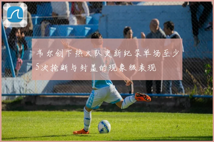 韦尔创下热火队史新纪录单场至少5次抢断与封盖的现象级表现