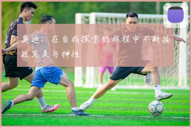 奥迪：在自我探索的旅程中不断接近完美与神性