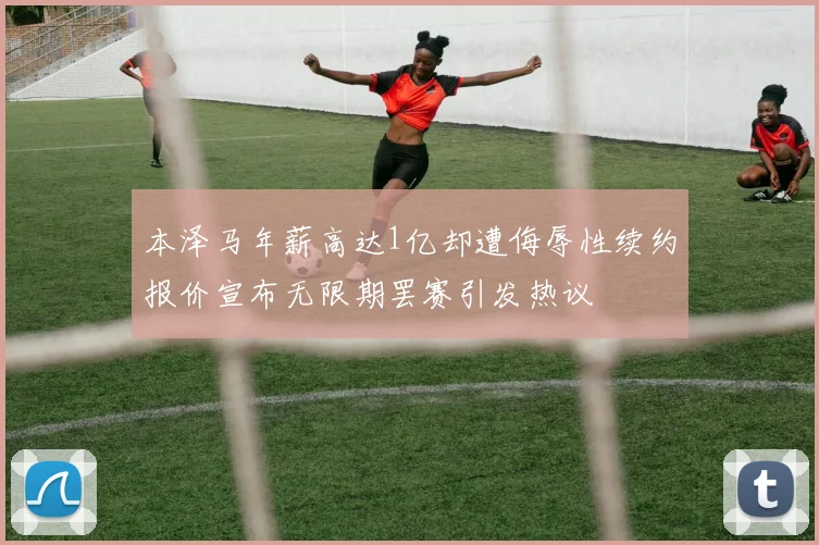 本泽马年薪高达1亿却遭侮辱性续约报价宣布无限期罢赛引发热议
