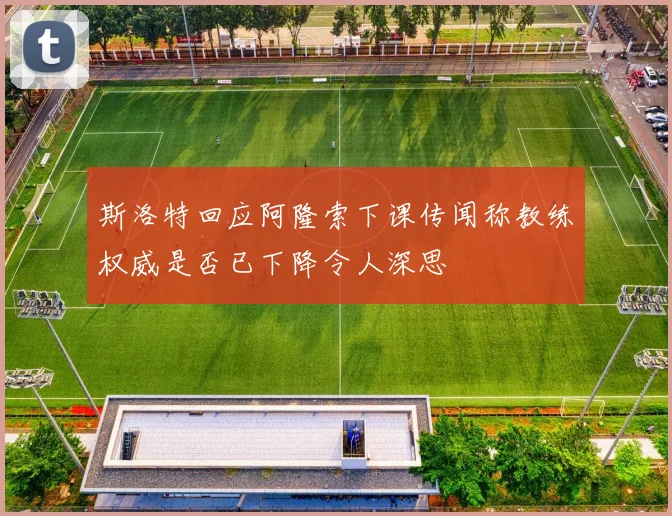 斯洛特回应阿隆索下课传闻称教练权威是否已下降令人深思