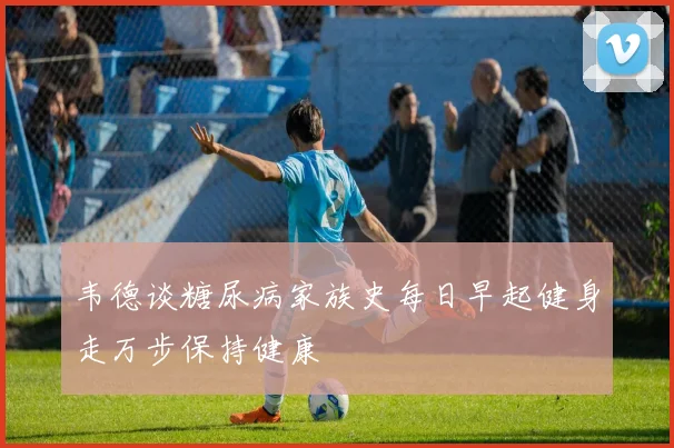 韦德谈糖尿病家族史每日早起健身走万步保持健康