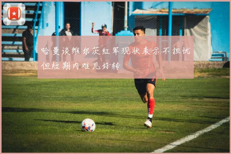 哈曼谈维尔茨红军现状表示不担忧但短期内难见好转