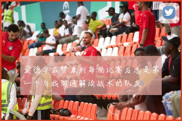 爱德华兹赞康利每场比赛后总是第一个与我沟通解读战术的队友