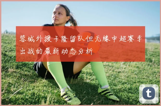 蓉城外援卡隆留队但无缘中超赛季出战的最新动态分析