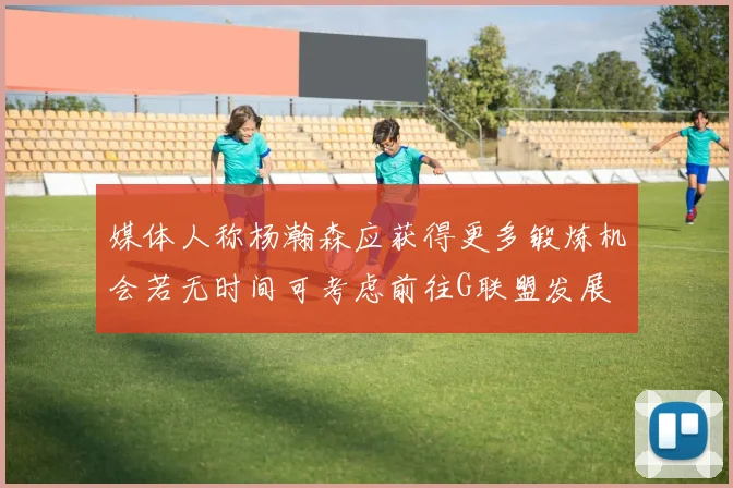 媒体人称杨瀚森应获得更多锻炼机会若无时间可考虑前往G联盟发展