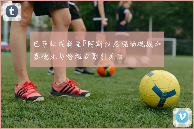 巴萨绯闻新星F阿斯拉尼现场观战加泰德比与哈维合影引关注