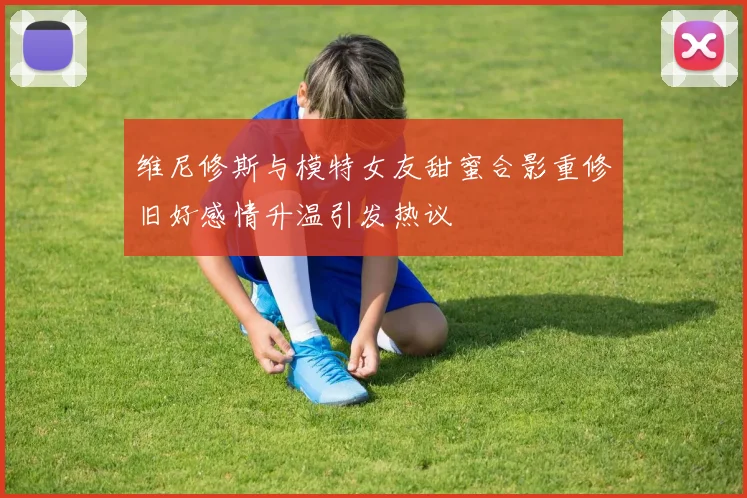 维尼修斯与模特女友甜蜜合影重修旧好感情升温引发热议