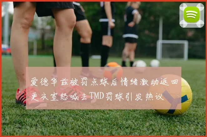 爱德华兹被罚点球后情绪激动返回更衣室怒喊去TMD罚球引发热议